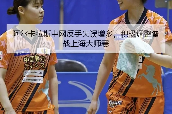 阿尔卡拉斯中网反手失误增多，积极调整备战上海大师赛