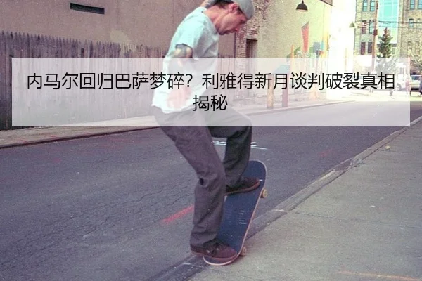 内马尔回归巴萨梦碎？利雅得新月谈判破裂真相揭秘