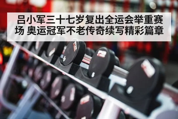 吕小军三十七岁复出全运会举重赛场 奥运冠军不老传奇续写精彩篇章