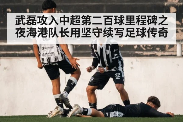 武磊攻入中超第二百球里程碑之夜海港队长用坚守续写足球传奇